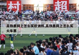 高铁票网上怎么买欧洲杯,高铁票网上怎么买火车票