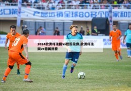 2024欧洲杯法国vs德国录像,欧洲杯法国vs德国回看