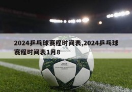 2024乒乓球赛程时间表,2024乒乓球赛程时间表1月8