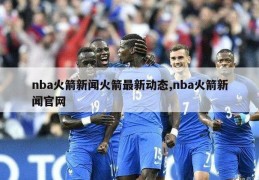 nba火箭新闻火箭最新动态,nba火箭新闻官网