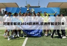 刘建宏解说2024欧洲杯,欧洲杯解说刘勇