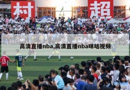 高清直播nba,高清直播nba咪咕视频