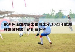 欧洲杯法国对瑞士预测比分,2021年欧洲杯法国对瑞士的比赛分析