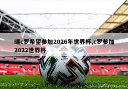 曝c罗希望参加2026年世界杯,c罗参加2022世界杯