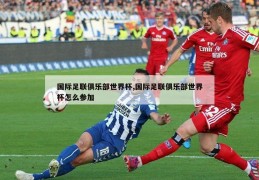 国际足联俱乐部世界杯,国际足联俱乐部世界杯怎么参加