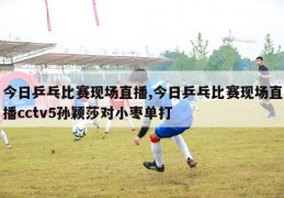 今日乒乓比赛现场直播,今日乒乓比赛现场直播cctv5孙颖莎对小枣单打