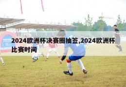 2024欧洲杯决赛圈抽签,2024欧洲杯比赛时间