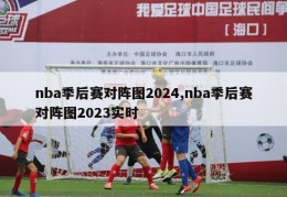 nba季后赛对阵图2024,nba季后赛对阵图2023实时