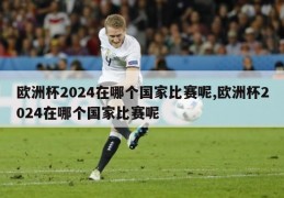 欧洲杯2024在哪个国家比赛呢,欧洲杯2024在哪个国家比赛呢