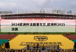 2024欧洲杯法国爱尔兰,欧洲杯2021法国